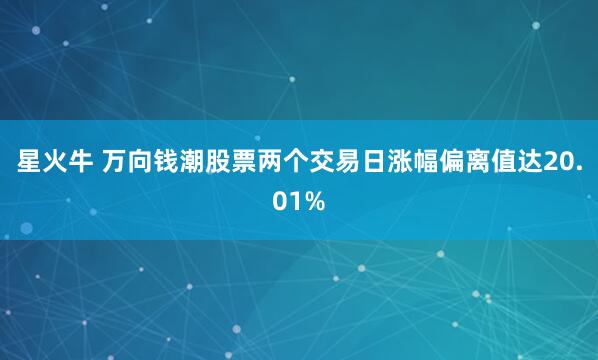 星火牛 万向钱潮股票两个交易日涨幅偏离值达20.01%