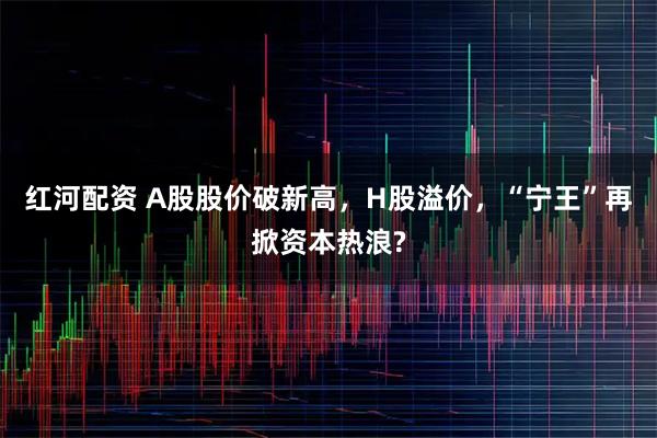 红河配资 A股股价破新高，H股溢价，“宁王”再掀资本热浪?