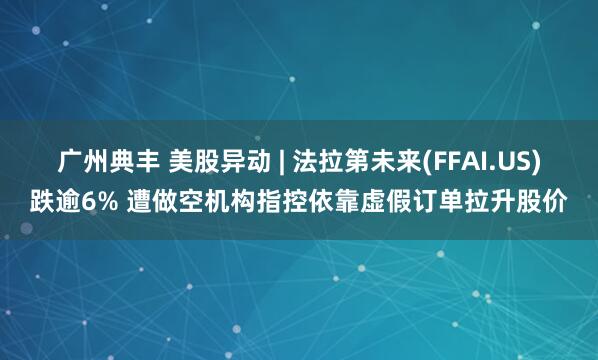 广州典丰 美股异动 | 法拉第未来(FFAI.US)跌逾6% 遭做空机构指控依靠虚假订单拉升股价