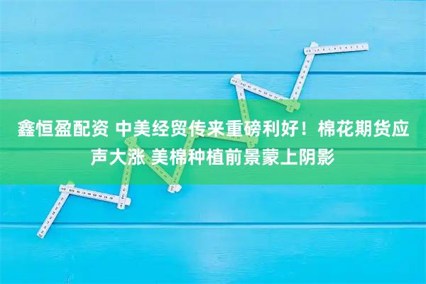 鑫恒盈配资 中美经贸传来重磅利好！棉花期货应声大涨 美棉种植前景蒙上阴影