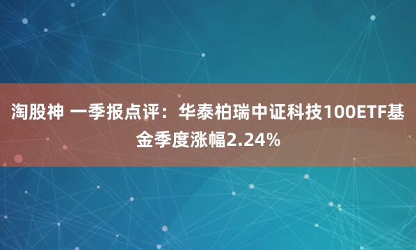 淘股神 一季报点评：华泰柏瑞中证科技100ETF基金季度涨幅2.24%