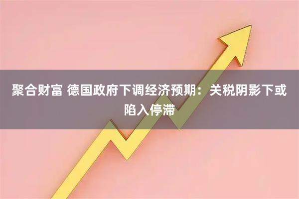聚合财富 德国政府下调经济预期：关税阴影下或陷入停滞