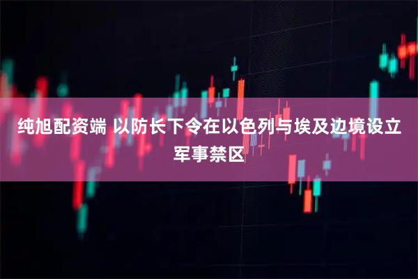纯旭配资端 以防长下令在以色列与埃及边境设立军事禁区