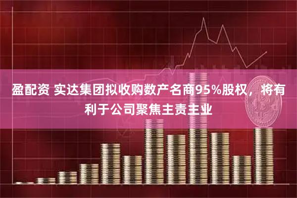 盈配资 实达集团拟收购数产名商95%股权，将有利于公司聚焦主责主业