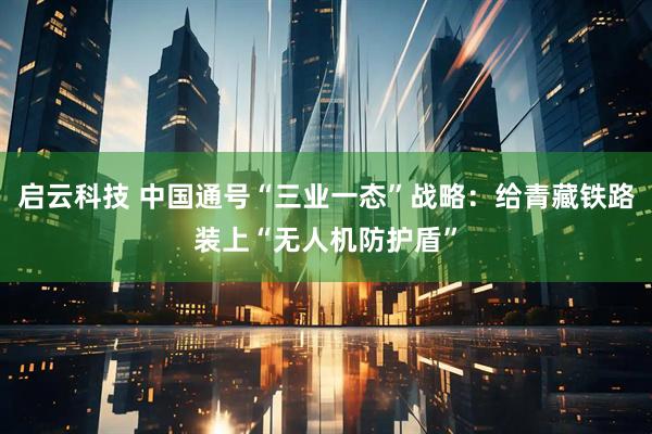 启云科技 中国通号“三业一态”战略：给青藏铁路装上“无人机防护盾”