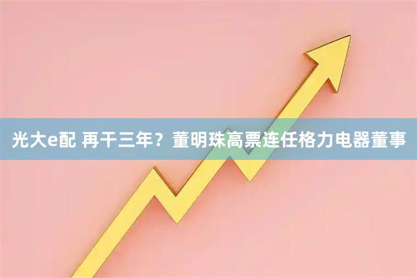 光大e配 再干三年？董明珠高票连任格力电器董事
