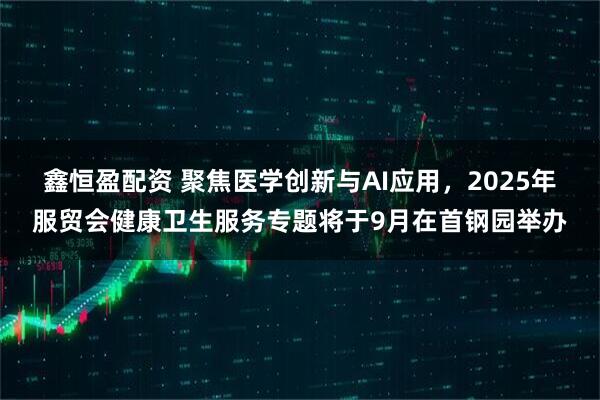 鑫恒盈配资 聚焦医学创新与AI应用，2025年服贸会健康卫生服务专题将于9月在首钢园举办