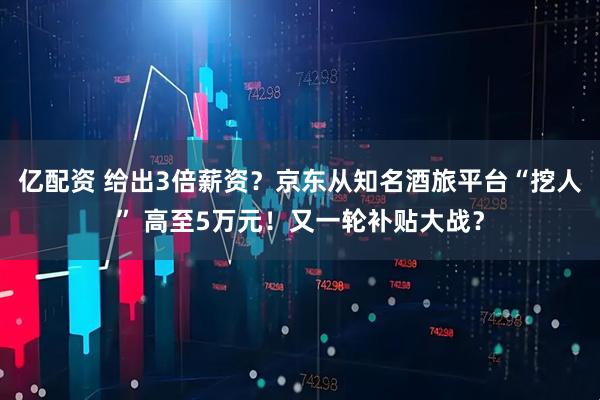 亿配资 给出3倍薪资？京东从知名酒旅平台“挖人” 高至5万元！又一轮补贴大战？