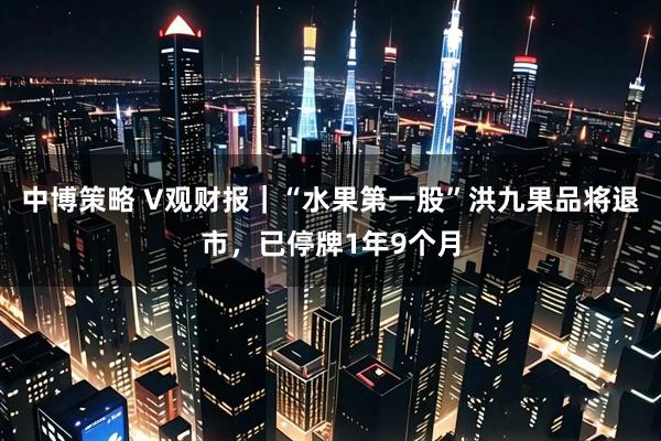中博策略 V观财报｜“水果第一股”洪九果品将退市，已停牌1年9个月