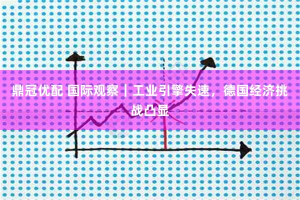 鼎冠优配 国际观察｜工业引擎失速，德国经济挑战凸显