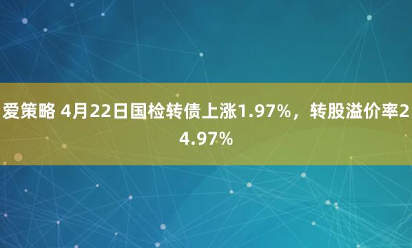 爱策略 4月22日国检转债上涨1.97%，转股溢价率24.97%