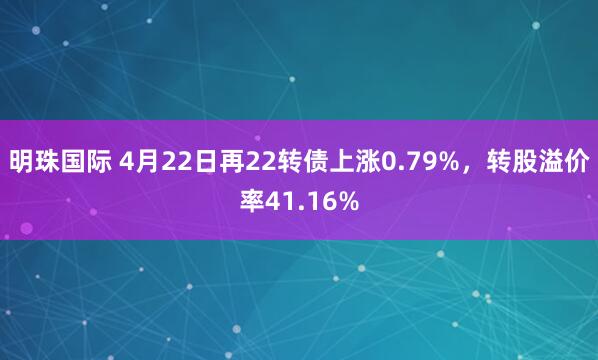 明珠国际 4月22日再22转债上涨0.79%，转股溢价率41.16%