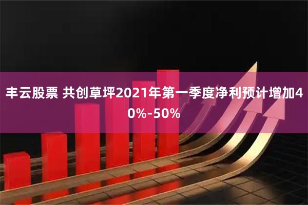 丰云股票 共创草坪2021年第一季度净利预计增加40%-50%