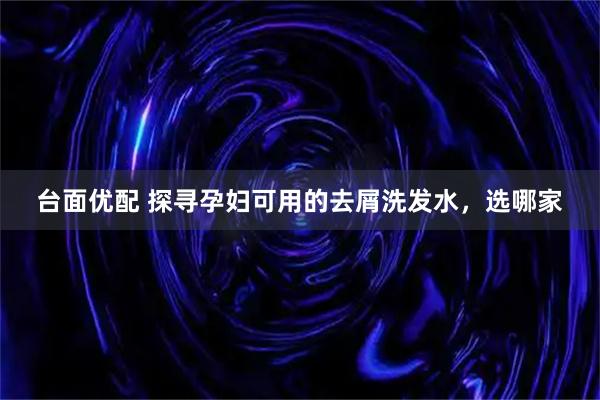 台面优配 探寻孕妇可用的去屑洗发水，选哪家