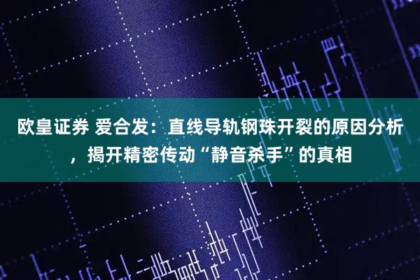 欧皇证券 爱合发：直线导轨钢珠开裂的原因分析，揭开精密传动“静音杀手”的真相