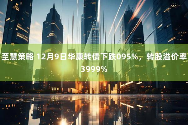 至慧策略 12月9日华康转债下跌095%，转股溢价率3999%