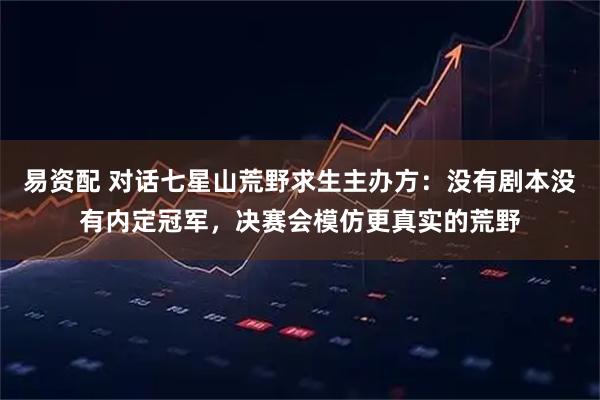 易资配 对话七星山荒野求生主办方：没有剧本没有内定冠军，决赛会模仿更真实的荒野