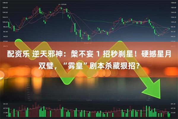 配资乐 逆天邪神：槃不妄 1 招秒刹星！硬撼星月双璧，“雾皇”剧本杀藏狠招？