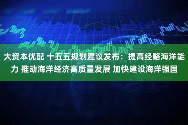 大资本优配 十五五规划建议发布：提高经略海洋能力 推动海洋经济高质量发展 加快建设海洋强国