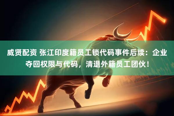 威贤配资 张江印度籍员工锁代码事件后续：企业夺回权限与代码，清退外籍员工团伙！