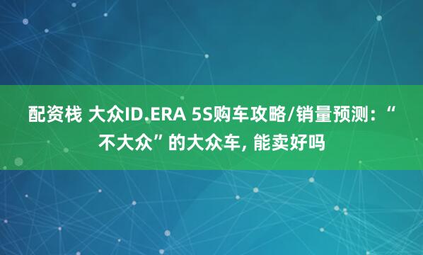 配资栈 大众ID.ERA 5S购车攻略/销量预测: “不大众”的大众车, 能卖好吗